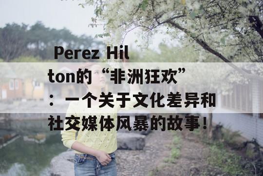  Perez Hilton的“非洲狂欢”：一个关于文化差异和社交媒体风暴的故事！