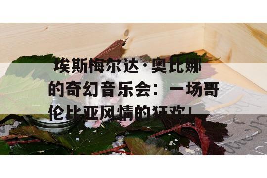  埃斯梅尔达·奥比娜的奇幻音乐会：一场哥伦比亚风情的狂欢！